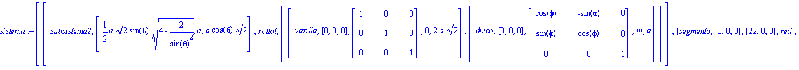 sistema := [[subsistema2, [1/2*a*2^(1/2)*sin(theta)*(4-2/sin(theta)^2)^(1/2), a, a*cos(theta)*2^(1/2)], rottot, [[varilla, [0, 0, 0], matrix([[1, 0, 0], [0, 1, 0], [0, 0, 1]]), 0, 2*a*2^(1/2)], [disco...